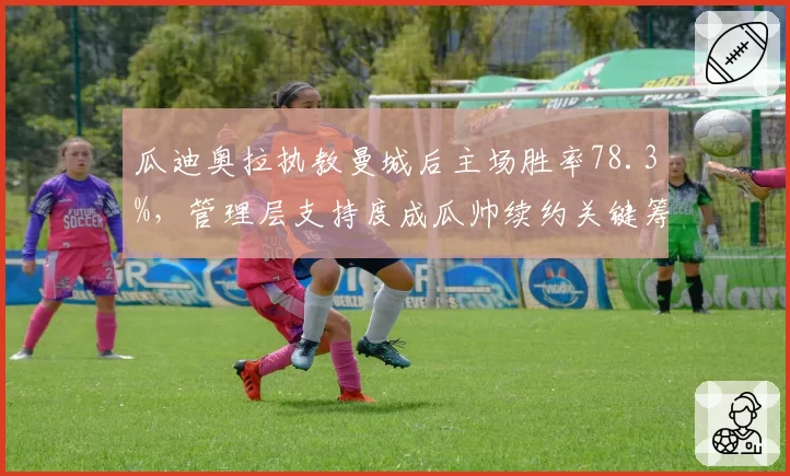 瓜迪奥拉执教曼城后主场胜率78.3%，管理层支持度成瓜帅续约关键筹码