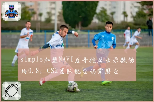 s1mple加盟NAVI后手枪局击杀数场均0.8，CS2团队配合仍需磨合