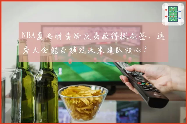 NBA夏洛特黄蜂交易获得探花签，选秀大会能否锁定未来建队核心？