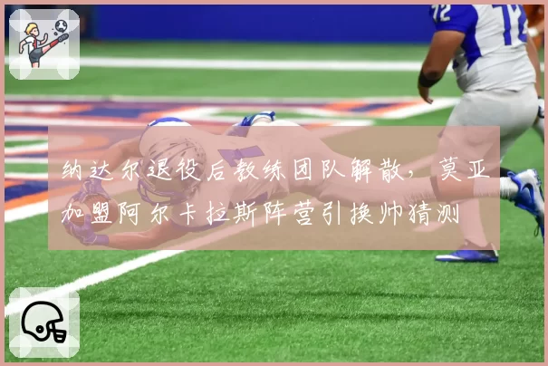 纳达尔退役后教练团队解散，莫亚加盟阿尔卡拉斯阵营引换帅猜测
