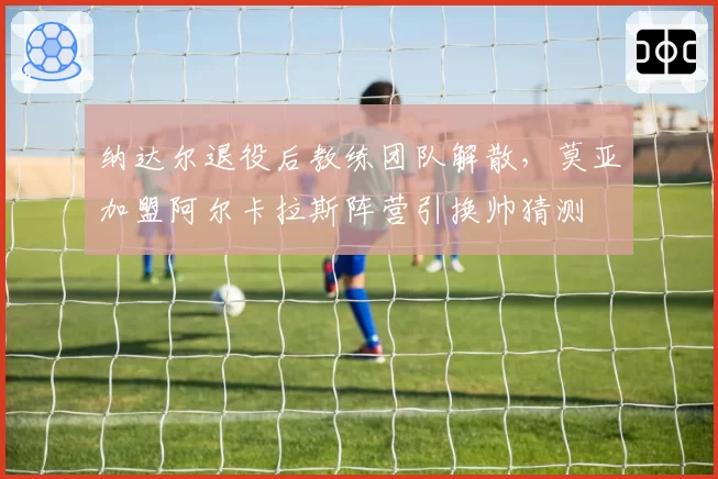 纳达尔退役后教练团队解散，莫亚加盟阿尔卡拉斯阵营引换帅猜测