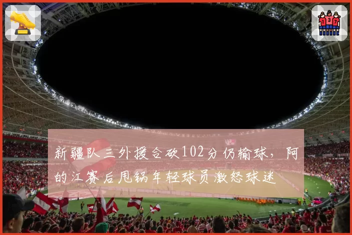 新疆队三外援合砍102分仍输球，阿的江赛后甩锅年轻球员激怒球迷