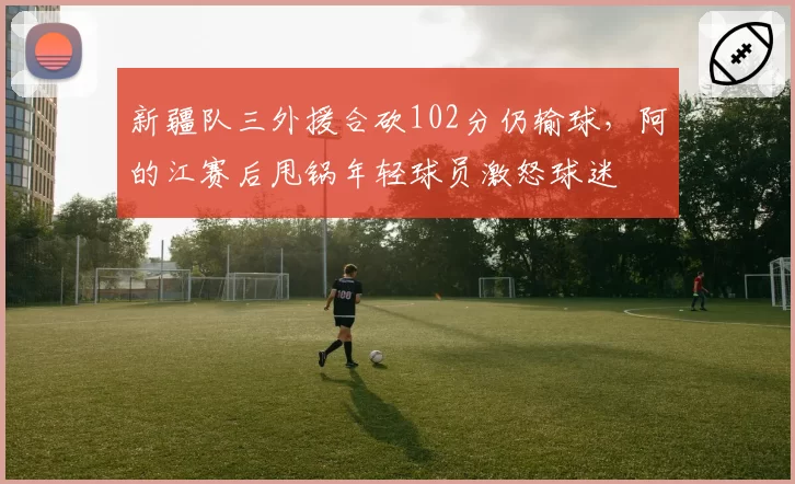 新疆队三外援合砍102分仍输球，阿的江赛后甩锅年轻球员激怒球迷