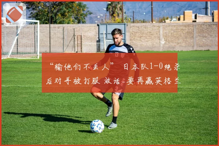 “输他们不丢人” 日本队1-0绝杀后对手被打服 放话_要再赢英格兰