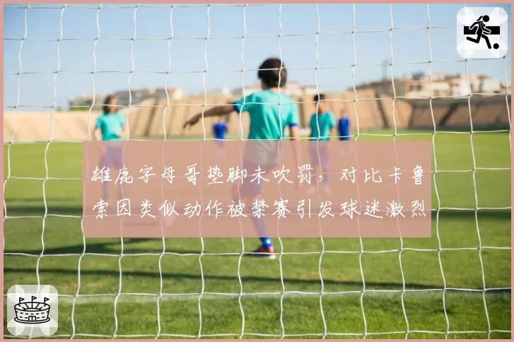 雄鹿字母哥垫脚未吹罚，对比卡鲁索因类似动作被禁赛引发球迷激烈争论