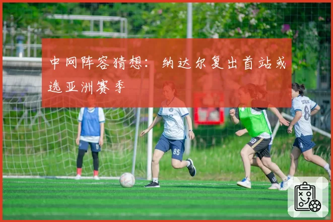 中网阵容猜想:纳达尔复出首站或选亚洲赛季