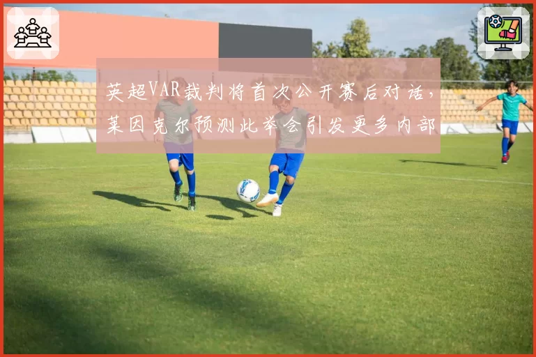 英超VAR裁判将首次公开赛后对话，莱因克尔预测此举会引发更多内部矛盾录音泄露