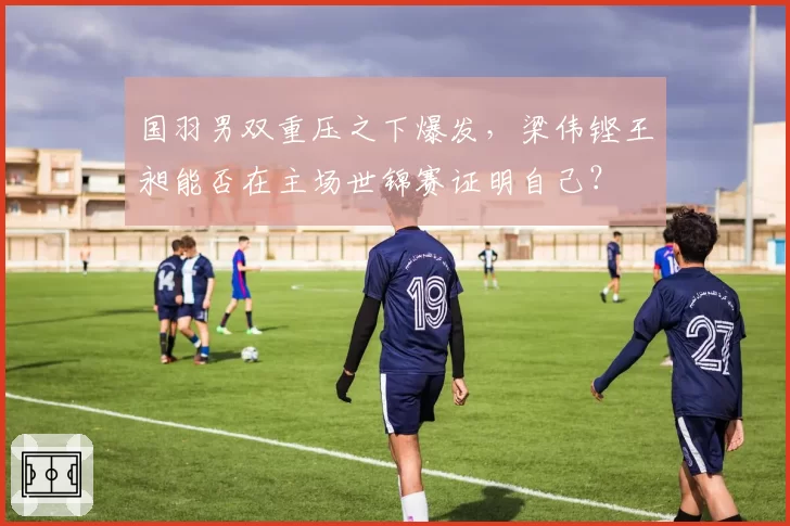 国羽男双重压之下爆发，梁伟铿王昶能否在主场世锦赛证明自己？
