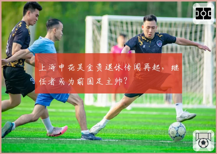 上海申花吴金贵退休传闻再起，继任者或为前国足主帅？