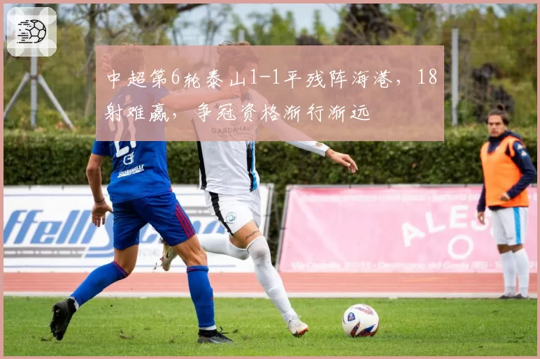 中超第6轮泰山1-1平残阵海港，18射难赢，争冠资格渐行渐远