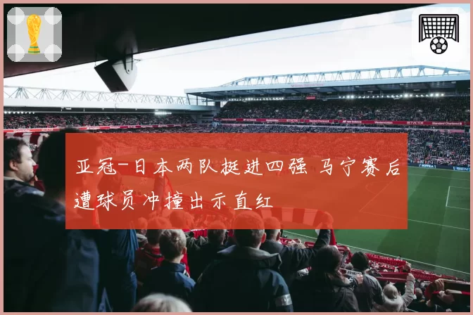 亚冠-日本两队挺进四强 马宁赛后遭球员冲撞出示直红