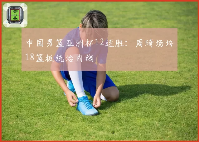 中国男篮亚洲杯12连胜：周琦场均18篮板统治内线