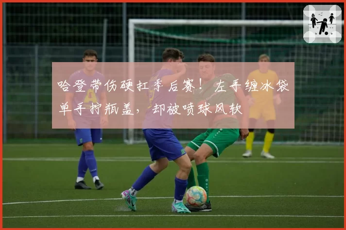 哈登带伤硬扛季后赛！左手缠冰袋单手拧瓶盖，却被喷球风软