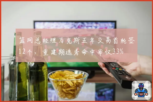 篮网总经理马克斯五年交易首轮签12个，重建期选秀命中率仅33%