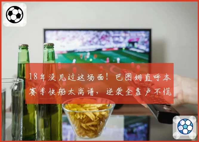 18年没见过这场面！巴图姆直呼本赛季快船太离谱，逆袭全靠卢不慌