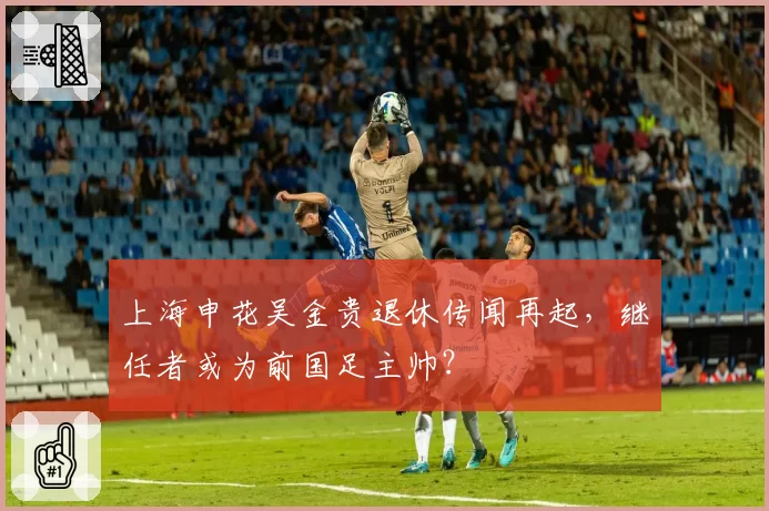 上海申花吴金贵退休传闻再起，继任者或为前国足主帅？