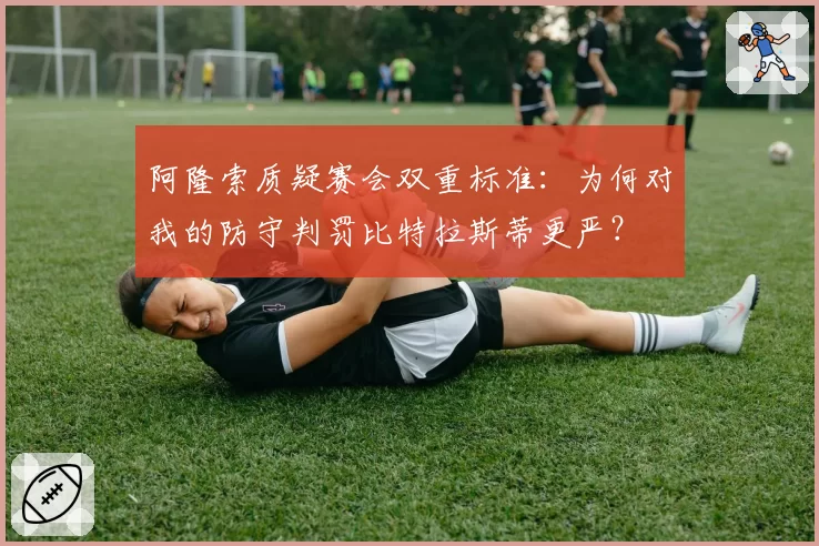 阿隆索质疑赛会双重标准：为何对我的防守判罚比特拉斯蒂更严？