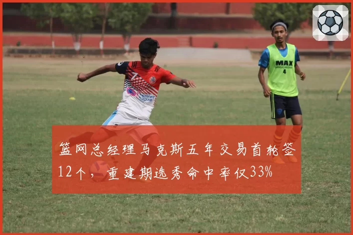 篮网总经理马克斯五年交易首轮签12个，重建期选秀命中率仅33%