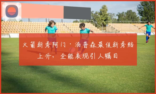 火箭新秀阿门·汤普森最佳新秀赔率上升，全能表现引人瞩目