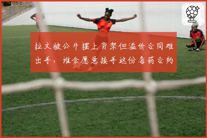 拉文被公牛摆上货架但溢价合同难出手,谁会愿意接手这份毒药合约?