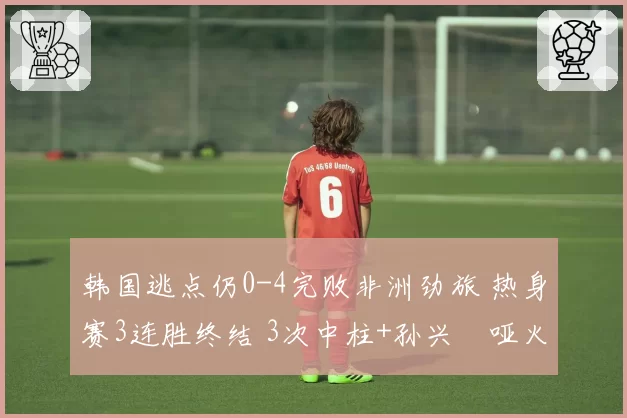 韩国逃点仍0-4完败非洲劲旅 热身赛3连胜终结 3次中柱+孙兴慜哑火