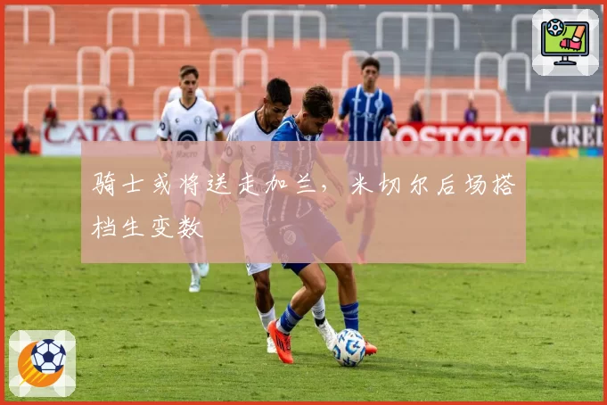 骑士或将送走加兰，米切尔后场搭档生变数