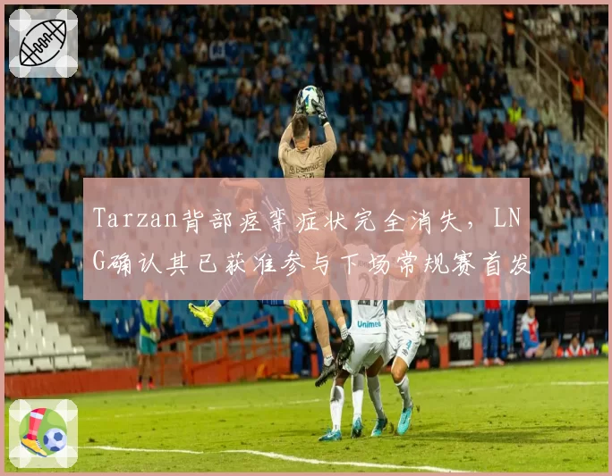 Tarzan背部痉挛症状完全消失，LNG确认其已获准参与下场常规赛首发