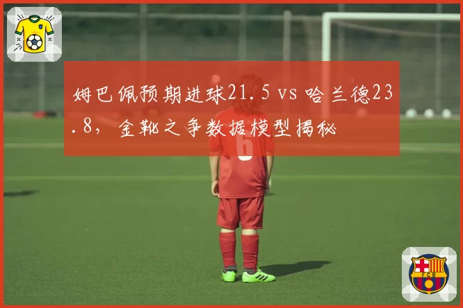 姆巴佩预期进球21.5 vs 哈兰德23.8，金靴之争数据模型揭秘