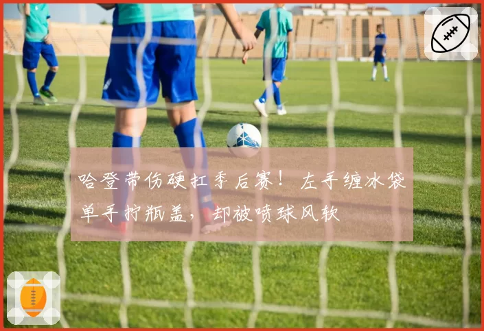 哈登带伤硬扛季后赛！左手缠冰袋单手拧瓶盖，却被喷球风软