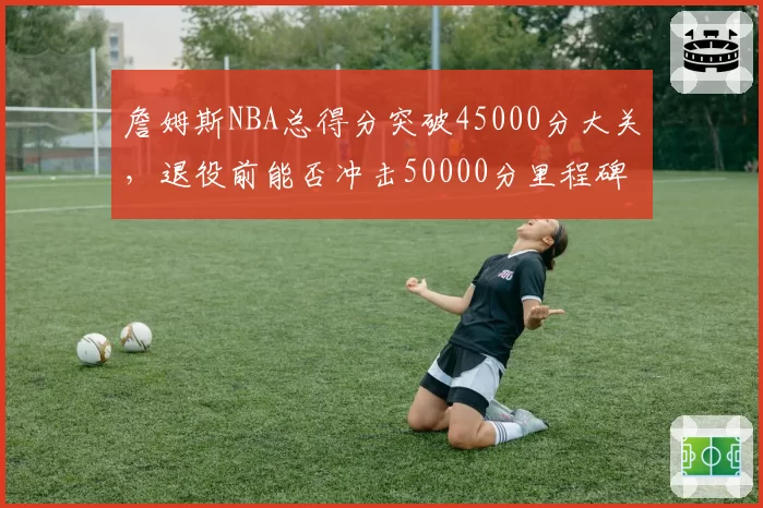 詹姆斯NBA总得分突破45000分大关,退役前能否冲击50000分里程碑