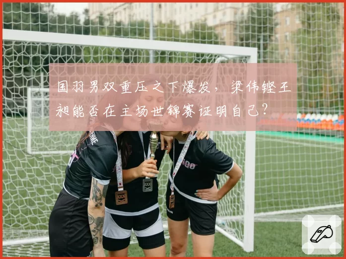 国羽男双重压之下爆发，梁伟铿王昶能否在主场世锦赛证明自己？