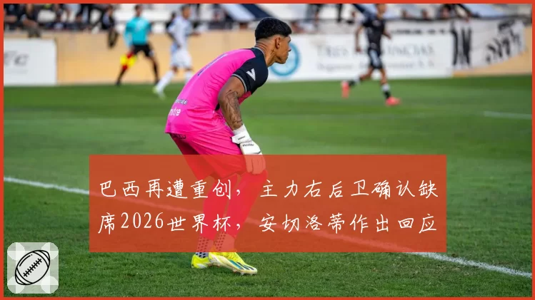 巴西再遭重创,主力右后卫确认缺席2026世界杯,安切洛蒂作出回应