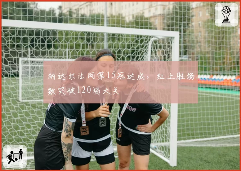 纳达尔法网第15冠达成,红土胜场数突破120场大关
