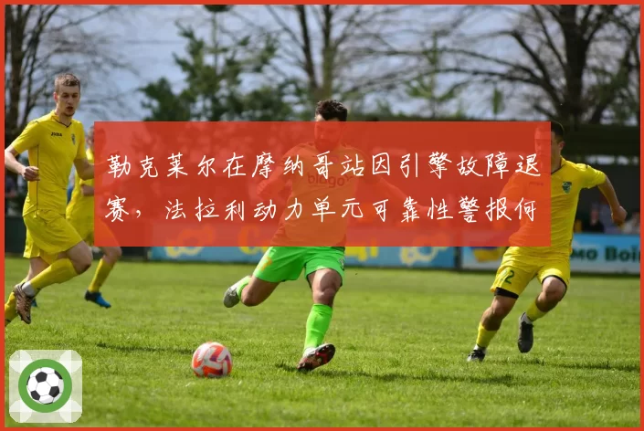 勒克莱尔在摩纳哥站因引擎故障退赛,法拉利动力单元可靠性警报何时解除?