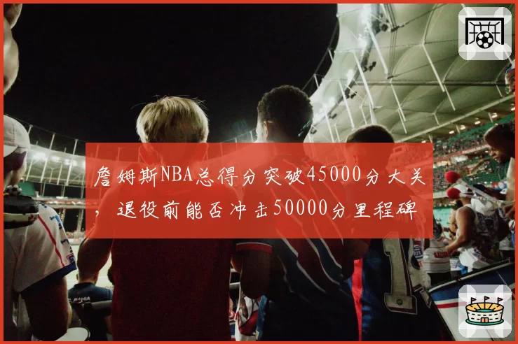 詹姆斯NBA总得分突破45000分大关,退役前能否冲击50000分里程碑