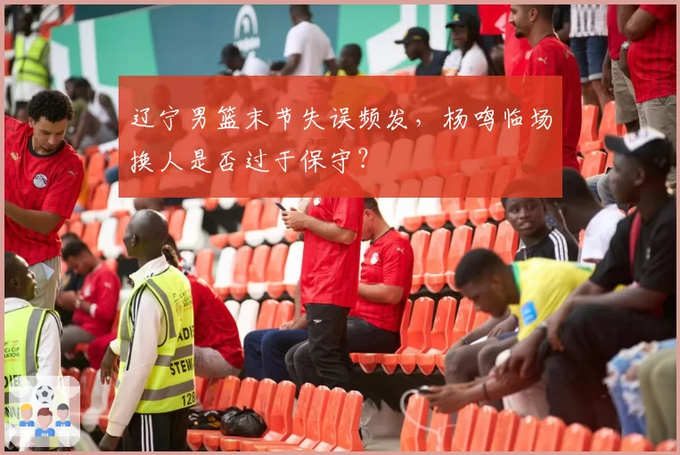 辽宁男篮末节失误频发，杨鸣临场换人是否过于保守？