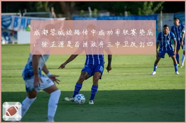 成都蓉城边路传中成功率联赛垫底，徐正源是否该放弃三中卫改打四后卫？