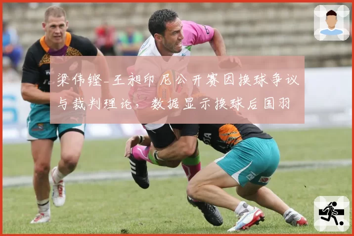 梁伟铿_王昶印尼公开赛因换球争议与裁判理论,数据显示换球后国羽男双发接发得分率从58%跌至36%