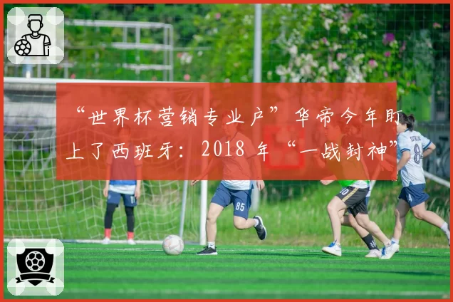 “世界杯营销专业户”华帝今年盯上了西班牙:2018 年“一战封神”一幕会再次上演吗?