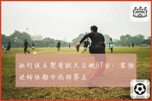 独行侠东契奇欧文合砍67分，客场逆转快船升西部第五