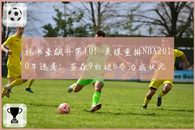 林书豪飙升第10！美媒重排NBA2010年选秀：芬森9白边6乔治成状元