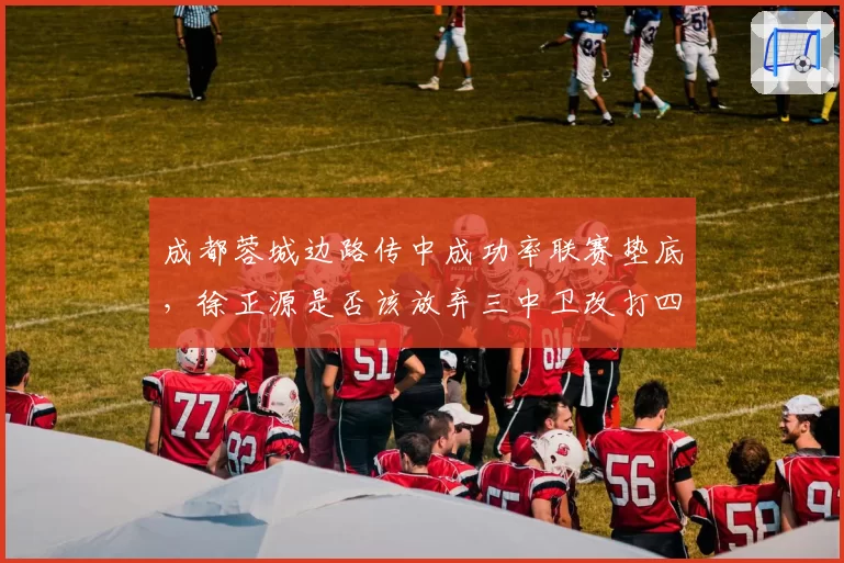 成都蓉城边路传中成功率联赛垫底，徐正源是否该放弃三中卫改打四后卫？