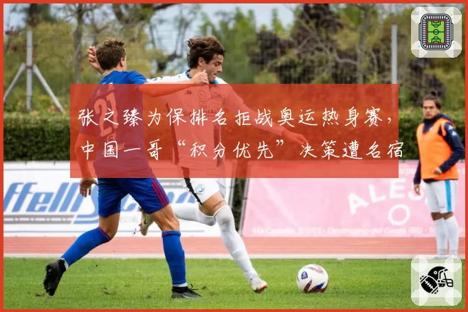 张之臻为保排名拒战奥运热身赛,中国一哥“积分优先”决策遭名宿炮轰短视