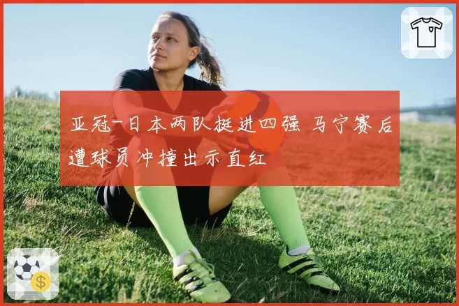 亚冠-日本两队挺进四强 马宁赛后遭球员冲撞出示直红