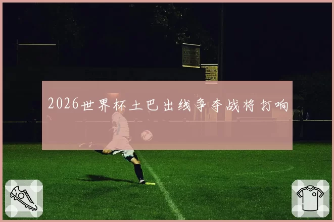 2026世界杯土巴出线争夺战将打响