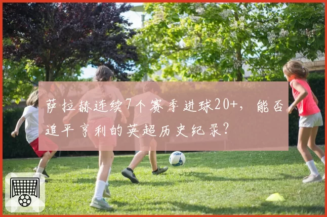 萨拉赫连续7个赛季进球20+,能否追平亨利的英超历史纪录?