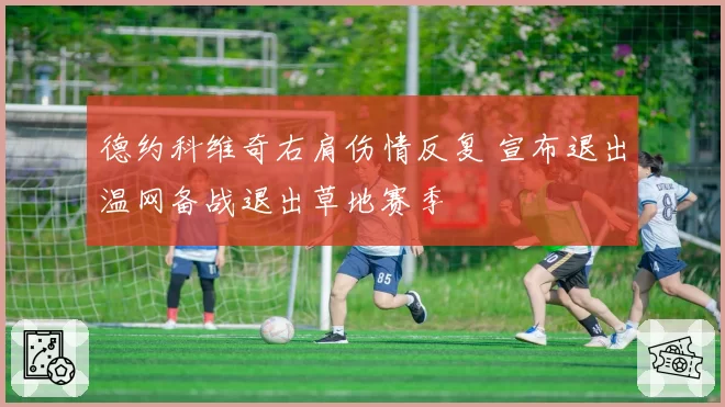 德约科维奇右肩伤情反复 宣布退出温网备战退出草地赛季