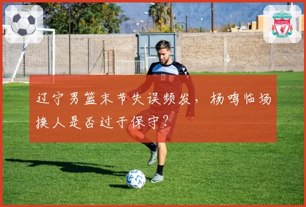 辽宁男篮末节失误频发，杨鸣临场换人是否过于保守？