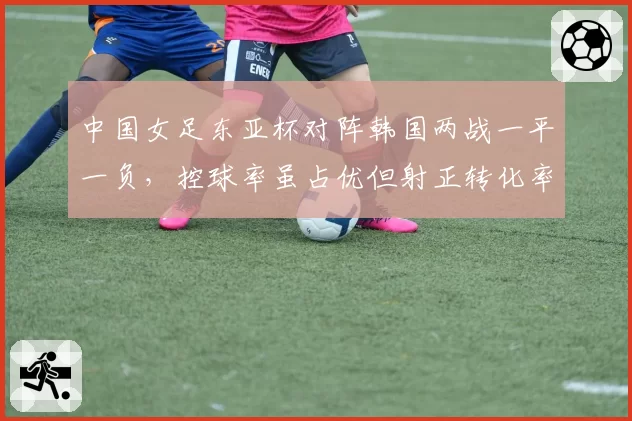 中国女足东亚杯对阵韩国两战一平一负，控球率虽占优但射正转化率仅18%