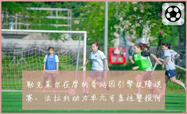 勒克莱尔在摩纳哥站因引擎故障退赛,法拉利动力单元可靠性警报何时解除?
